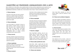 SUGESTÕES AO PROFESSOR: ENRIQUECENDO COM A ARTE
1 Pintura impressa
Como fazer: Pinte sobre uma mesa ou suporte
qualquer, em seguida coloque uma folha por
cima, pressione com as mãos e depois retire-a
novamente. Você verá que a pintura da mesa
passou para o papel .
2- Pintura desbotada
Como fazer: Molhe um cotonete no álcool ou
água sanitária e desenhe sobre um papel de
pipa. Levar para a aula o quadrado papel de
pipa colado no papel branco. Dica: Utilize
papéis com cores fortes para um melhor
resultado.Não deixe as crianças sozinhas
manipulando álcool ou água sanitária.
3- Pintura secreta
Como fazer: Desenhe com giz de cera branco ou
vela na folha branca e depois passe tinta guache
com uma cor forte por cima. O desenho secreto
aparecerá na pintura.
4- Pintura espelhada
Como fazer: Pinte com cola colorida ou tinta
guache, dobre a folha ao meio e abra
novamente. Você verá que a pintura ficará igual
dos dois lados da
folha.
5- Pintura no jornal
Como fazer: Corte um pedaço de jornal e depois
pinte por cima com caneta ou tinta guache.
Dica: separe as partes que tenha mais escritas
como os classificados.
6- Pintura esponjada
Como fazer: Recorte uma esponja em pedaços,
do tamanho que desejar, umedeça na tinta
guache e pressione sobre o papel. Repita a
atividade até formar a pintura que deseja.
Dica: Se usar várias cores de tinta é preciso
separar um pedaço de esponja para cada cor,
para não misturar.
7- Recorte e colagem
Como fazer:Papéis coloridos, caixa de ovo,
paetês, folhas de árvore, folhas de revistas,
papel laminado, papel de presente, fitas,
picados. O desenho será enriquecido com
colagens destes materiais. Também pode ser
colagem livre sem ter um desenho como base.
8- Pintura sobre pratinho de carne
Como fazer: Utilize aquele prato de carne
descartável como tela. Pintar com guache cola
colorida, fazer colagens, etc. Finalizar com linha
fazendo uma alça para pendurar o trabalho.
9 - Pintura com cotonete
Como fazer: Utilize cotonetes ao invés de
pincéis. Molhe a ponta do cotonete na tinta
e divirta-se.
10- Pintura com carimbos de legumes
Como fazer: Legumes como batatas, cenouras e
beterrabas também podem ser instrumentos de
arte. Corte-os na forma que quiser (carinha feliz,
estrela, coração e etc), mergulhe na tinta que
pode estar em um pratinho e carimbe as folhas.
11- Técnica do assopro
Como fazer: Pingue pequenas porções de tinta
sobre a folha de papel e sopre através de um
canudo. Quanto mais você soprar mais
espalhada ficará a tinta e mais legal ficará a sua
pintura.
12- Pintura com lixa
Fazer deenhos com lixa, recortar , colocar em
baixo da folha limpa e pressionar o lápis de cera.
Os contornos da figura passarão para o papel.
Boa aula !
Após o trabalho com o texto bíblico, várias propostas podem ser feitas aos alunos. geralmente usa-se o desenho livre e a
pintura de uma gravura com lápis de cor. Oferecemos a seguir uma série de técnicas feitas no CAPEDIN, como mais
possibilidades de diversificar o trabalho. Dica : fazer de duas em duas crianças. E expor as produções dos alunos.
 