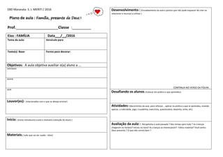 EBD Maranata S. J. MERITI / 2016
Plano de aula : Família, presente de Deus !
Prof.____________________Classe :_________
Eixo : FAMÍLIA Data___/__/2016
Tema da aula: Versículo para
Texto(s) Base: Forma para decorar:
Objetivos: A aula objetiva auxiliar o(a) aluno a ...
ENTENDER
SENTIR
AGIR
Louvor(es): (relacionados com o que se deseja ensinar)
Início: (Como introduzirá a aula e chamará a atenção do aluno )
Materiais:( tudo que vai ser usado - listar)
Desenvolvimento : (Encadeamento da aula e pontos que não pode esquecer de citar ou
relacionar e recursos a utilizar )
CONTINUA NO VERSO DA FOLHA..
Desafiando os alunos: (Colocar em prática o que aprendeu)
Atividades:(decorrentes da aula para reforçar , aplicar na prática o que se aprendeu, visando
apenas a ludicidade, jogo, cruzadinha, exercícios, questionário, desenho, artes, etc)
Avaliação da aula: ( Recapitulou a aula passada ? Deu tempo para tudo ? As crianças
chegaram no horário? Iniciou na hora? As crianças se interessaram? Faltou material? Você sentiu
Deus presente ? O que não correu bem ?
 