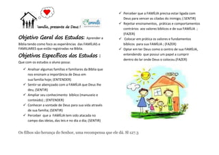 Família, presente de Deus !
Objetivo Geral dos Estudos: Aprender a
Bíblia tendo como foco as experiências das FAMÍLIAS e
FAMILIARES que estão registradas na Bíblia.
Objetivos Específicos dos Estudos :
Que com os estudos o aluno possa:
 Analisar algumas famílias e familiares da Bíblia que
nos ensinam a importância de Deus em
sua família hoje; (ENTENDER)
 Sentir-se abençoado com a FAMÍLIA que Deus lhe
deu, (SENTIR)
 Ampliar seu conhecimento bíblico (manuseio e
conteúdo) ; (ENTENDER)
 Conhecer a vontade de Deus para sua vida através
de sua família; (SENTIR)
 Perceber que a FAMÍLIA tem sido atacada no
campo das ideias, das leis e no dia a dia; (SENTIR)
 Perceber que a FAMÍLIA precisa estar ligada com
Deus para vencer as ciladas do inimigo; ( SENTIR)
 Rejeitar ensinamentos, práticas e comportamentos
contrários aos valores bíblicos e de sua FAMÍLIA ;
(FAZER)
 Colocar em prática os valores e fundamentos
bíblicos para sua FAMÍLIA ; (FAZER)
 Optar em ter Deus como o centro de sua FAMÍLIA,
entendendo que possui um papel a cumprir
dentro do lar onde Deus o colocou.(FAZER)
Os filhos são herança do Senhor, uma recompensa que ele dá. Sl 127.3
 
