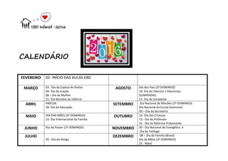 EBD Infantil -2016
CALENDÁRIO
FEVEREIRO 02- INÍCIO DAS AULAS EBD
MARÇO 03 - Dia da Esposa do Pastor
04- Dia da oração
08 – Dia da Mulher
21- Dia Mundial da Infância
AGOSTO Dia dos Pais (2º DOMINGO)
10- Dia do Diácono / Diaconizas
OLIMPÍADAS
11- Dia do Estudante
ABRIL PÁSCOA
28- Dia da Educação
SETEMBRO Dia Nacional de Missões (2º DOMINGO)
Dia Nacional da Escola Dominical
30 – Dia da Secretária
MAIO DIA DAS MÃES (2º DOMINGO)
15- Dia Internacional da Família
OUTUBRO 12- Dia das Crianças
15 - Dia do Professor
31 - Dia da Reforma Protestante
JUNHO Dia do Pastor (2º DOMINGO) NOVEMBRO 30 - Dia Nacional do Evangélico e
Dia do Teólogo
JULHO
20 - Dia do Amigo
DEZEMBRO 08 – Dia da Família (Brasil)
Dia da Bíblia (2º DOMINGO)
25 - Natal
 
