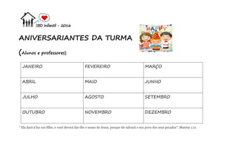 EBD Infantil - 2016
ANIVERSARIANTES DA TURMA
(Alunos e professores)
JANEIRO FEVEREIRO MARÇO
ABRIL MAIO JUNHO
JULHO AGOSTO SETEMBRO
OUTUBRO NOVEMBRO DEZEMBRO
“ Ela dará à luz um filho, e você deverá dar-lhe o nome de Jesus, porque ele salvará o seu povo dos seus pecados" .Mateus 1:21
 