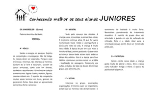 OS JUNIORES (09 - 11 anos)
Palavra descritiva da idade:
ENERGIA.
A – FÍSICO
Saúde e energia em excesso. Espírito
de competição e investigação. Não há fadiga.
As classes dever ser separadas. Porque o que
interessa a meninas, não interessa a meninos.
Gostam do ar livre e excursões. Gostam de
coisas arriscadas, como subir em árvores,
rochedos e equilibrismo. O instinto de coleção
aumenta mais. Agora é selos, moedas, figuras,
revistas infantis etc. O espírito de competição
muitas vezes termina em lutas, gostam de
parecerem fortes. Deus deve ser apresentado
como Deus forte e amoroso
B – MENTAL
Sede pelo começo das dúvidas. A
criança passa a investigar o porquê das coisas.
A memória continua ativa. O que for agora
memorizado ficará retido e acompanhará o
aluno pelo resto da vida. A criança lê muito
nesta idade. É época de por em suas mãos a
literatura ideal, porém graduado. Quase todas
as crianças dessa idade acham tolas todas as
idéias dos adultos. Esta é a época para fixar
hábitos e costumes corretos como: Ler a Bíblia
, localização de passagens, freqüência aos
cultos, estudos da lição da Escola Dominical,
graças pelo alimento, etc.
C – SOCIAL
Interesse no grupo, associações,
organizações. O menino quer ser importante,
acham que as meninas não deviam existir. O
sentimento de lealdade é muito forte.
Necessitam grandemente de tratamento
simpático. O espírito de grupo deve ser
orientado e guiado em vez de sufocado ou
criticado. Esta é a idade ideal para a
orientação sexual, porém deve ser ministrado
pelos pais.
D – ESPIRITUAL
Sendo crente nessa idade a criança
gosta muito de adorar a Deus. Ama a Jesus
como Salvador. Amigo e Herói. É época da
plasticidade espiritual.
Conhecendo melhor os seus alunos JUNIORES
 
