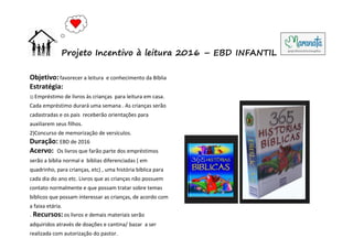 Objetivo:favorecer a leitura e conhecimento da Bíblia
Estratégia:
1) Empréstimo de livros às crianças para leitura em casa.
Cada empréstimo durará uma semana . As crianças serão
cadastradas e os pais receberão orientações para
auxiliarem seus filhos.
2)Concurso de memorização de versículos.
Duração: EBD de 2016
Acervo: Os livros que farão parte dos empréstimos
serão a bíblia normal e bíblias diferenciadas ( em
quadrinho, para crianças, etc) , uma história bíblica para
cada dia do ano etc. Livros que as crianças não possuem
contato normalmente e que possam tratar sobre temas
bíblicos que possam interessar as crianças, de acordo com
a faixa etária.
. Recursos:os livros e demais materiais serão
adquiridos através de doações e cantina/ bazar a ser
realizada com autorização do pastor.
Projeto Incentivo à leitura 2016 – EBD INFANTIL
 