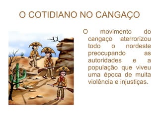 O COTIDIANO NO CANGAÇO O movimento do cangaço aterrorizou todo o nordeste preocupando as autoridades e a população que viveu uma época de muita violência e injustiças. 
