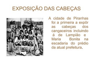 EXPOSIÇÃO DAS CABEÇAS A cidade de Piranhas foi a primeira a expôr as cabeças dos cangaceiros incluindo  á de Lampião e Maria  Bonita na escadaria do prédio da atual prefeitura . 