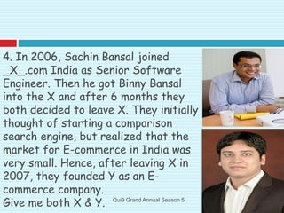 4. In 2006, Sachin Bansal joined
_X_.com India as Senior Software
Engineer. Then he got Binny Bansal
into the X and after 6 months they
both decided to leave X. They initially
thought of starting a comparison
search engine, but realized that the
market for E-commerce in India was
very small. Hence, after leaving X in
2007, they founded Y as an E-
commerce company.
Give me both X & Y. Qui9 Grand Annual Season 5
 
