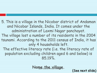 5. This is a village in the Nicobar district of Andaman
and Nicobar Islands, India. It comes under the
administration of Laxmi Nagar panchayat.
The village lost a number of its residents in the 2004
tsunami. According to the 2011 census of India, it has
only 4 households left.
The effective literacy rate (i.e. the literacy rate of
population excluding children aged 6 and below) is
85.19%.
Name the village.
(See next slide)
Qui9 Grand Annual Season 5
 