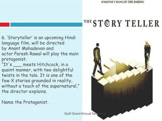 6. ‘Storyteller’ is an upcoming Hindi
language film, will be directed
by Anant Mahadevan and
actor Paresh Rawal will play the main
protagonist.
“It's ___ meets Hitchcock, in a
quaint manner, with two delightful
twists in the tale. It is one of the
few X stories grounded in reality,
without a touch of the supernatural,”
the director explains.
Name the Protagonist.
Qui9 Grand Annual Season 5
 