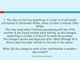 7. The idea of starting something in cricket is traditionally
attributed to Christiana Willes, sister of Kent cricketer John
Willes.
This idea came when Cristiana was playing with her little
brother & she faced trouble while batting, so she changed
something in cricket a little bit to avoid the problem.
The changed version was legalized after 1864 although W G
Grace used the older version to the end of his career.
What did she change or what is her contribution in modern-
day cricket?
Qui9 Grand Annual Season 5
 
