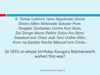 8. Tomar Lekhoni Jeno Naydondo Dhore
Shotru Mitro Nirbivede Sokoler Pore.
Swajatir Simhasan Uchha Kori Goro,
Sei Songe Mone Rekho Sotyo Aro Boro.
Swadesh’ere Chao Jodi Taro Urdhe Otho,
Koro na Desher Kache Manush’ere Choto..
In 1933 on whose birthday Kaviguru Rabindranath
wished this way?
Qui9 Grand Annual Season 5
 