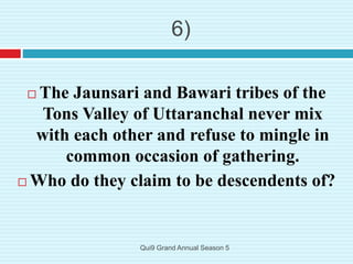 6)
 The Jaunsari and Bawari tribes of the
Tons Valley of Uttaranchal never mix
with each other and refuse to mingle in
common occasion of gathering.
 Who do they claim to be descendents of?
Qui9 Grand Annual Season 5
 