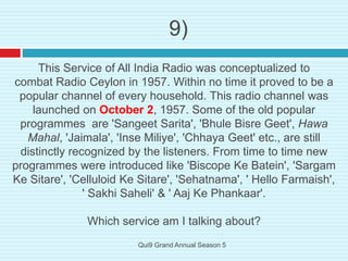 9)
This Service of All India Radio was conceptualized to
combat Radio Ceylon in 1957. Within no time it proved to be a
popular channel of every household. This radio channel was
launched on October 2, 1957. Some of the old popular
programmes are 'Sangeet Sarita', 'Bhule Bisre Geet', Hawa
Mahal, 'Jaimala', 'Inse Miliye', 'Chhaya Geet' etc., are still
distinctly recognized by the listeners. From time to time new
programmes were introduced like 'Biscope Ke Batein', 'Sargam
Ke Sitare', 'Celluloid Ke Sitare', 'Sehatnama', ' Hello Farmaish',
' Sakhi Saheli' & ' Aaj Ke Phankaar'.
Which service am I talking about?
Qui9 Grand Annual Season 5
 