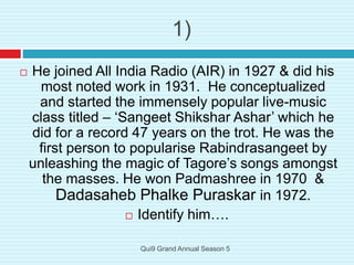 1)
 He joined All India Radio (AIR) in 1927 & did his
most noted work in 1931. He conceptualized
and started the immensely popular live-music
class titled – ‘Sangeet Shikshar Ashar’ which he
did for a record 47 years on the trot. He was the
first person to popularise Rabindrasangeet by
unleashing the magic of Tagore’s songs amongst
the masses. He won Padmashree in 1970 &
Dadasaheb Phalke Puraskar in 1972.
 Identify him….
Qui9 Grand Annual Season 5
 