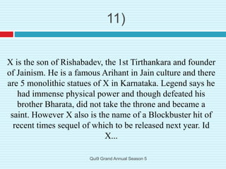 X is the son of Rishabadev, the 1st Tirthankara and founder
of Jainism. He is a famous Arihant in Jain culture and there
are 5 monolithic statues of X in Karnataka. Legend says he
had immense physical power and though defeated his
brother Bharata, did not take the throne and became a
saint. However X also is the name of a Blockbuster hit of
recent times sequel of which to be released next year. Id
X...
11)
Qui9 Grand Annual Season 5
 