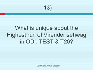 What is unique about the
Highest run of Virender sehwag
in ODI, TEST & T20?
13)
Qui9 Grand Annual Season 5
 