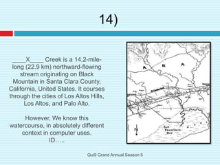 ____X____ Creek is a 14.2-mile-
long (22.9 km) northward-flowing
stream originating on Black
Mountain in Santa Clara County,
California, United States. It courses
through the cities of Los Altos Hills,
Los Altos, and Palo Alto.
However, We know this
watercourse, in absolutely different
context in computer uses.
ID…..
14)
Qui9 Grand Annual Season 5
 