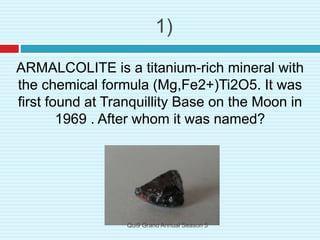 1)
ARMALCOLITE is a titanium-rich mineral with
the chemical formula (Mg,Fe2+)Ti2O5. It was
first found at Tranquillity Base on the Moon in
1969 . After whom it was named?
Qui9 Grand Annual Season 5
 