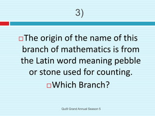 The origin of the name of this
branch of mathematics is from
the Latin word meaning pebble
or stone used for counting.
Which Branch?
3)
Qui9 Grand Annual Season 5
 