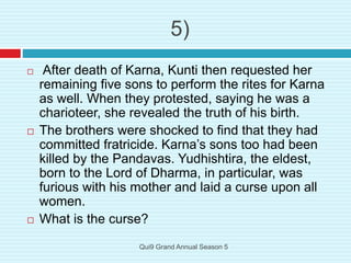  After death of Karna, Kunti then requested her
remaining five sons to perform the rites for Karna
as well. When they protested, saying he was a
charioteer, she revealed the truth of his birth.
 The brothers were shocked to find that they had
committed fratricide. Karna’s sons too had been
killed by the Pandavas. Yudhishtira, the eldest,
born to the Lord of Dharma, in particular, was
furious with his mother and laid a curse upon all
women.
 What is the curse?
5)
Qui9 Grand Annual Season 5
 