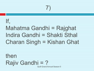 If,
Mahatma Gandhi = Rajghat
Indira Gandhi = Shakti Sthal
Charan Singh = Kishan Ghat
then
Rajiv Gandhi = ?
7)
Qui9 Grand Annual Season 5
 