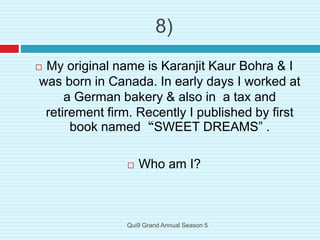 8)
 My original name is Karanjit Kaur Bohra & I
was born in Canada. In early days I worked at
a German bakery & also in a tax and
retirement firm. Recently I published by first
book named “SWEET DREAMS” .
 Who am I?
Qui9 Grand Annual Season 5
 