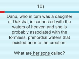 Danu, who in turn was a daughter
of Daksha, is connected with the
waters of heaven and she is
probably associated with the
formless, primordial waters that
existed prior to the creation.
What are her sons called?
10)
Qui9 Grand Annual Season 5
 