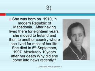 3)
 She was born on 1910, in
modern Republic of
Macedonia. After having
lived there for eighteen years,
she moved to Ireland and
then to another country where
she lived for most of her life.
She died in 5th September,
1997. Absolutely 19years
after her death Why did she
come into news recently?
Qui9 Grand Annual Season 5
 