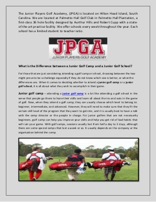 The Junior Players Golf Academy, (JPGA) is located on Hilton Head Island, South
Carolina. We are located at Palmetto Hall Golf Club in Palmetto Hall Plantation, a
first-class 36 hole facility designed by Aurthur Hills and Robert Cupp with a state-
of-the-art practice facility. We offer schools every week throughout the year. Each
school has a limited student to teacher ratio.
What is the Difference between a Junior Golf Camp and a Junior Golf School?
For those that are just considering attending a golf camp or school, choosing between the two
might prove to be a challenge especially if they do not know which one is better, or what the
differences are. When it comes to deciding whether to attend a junior golf camp or a junior
golf school, it is all about what they wish to accomplish in their game.
Junior golf camp – attending a junior golf camp is a lot like attending a golf school in the
sense that people go there to hone their skills and learn all about the ins and outs in the game
of golf. Now, when they attend a golf camp, they can usually choose which level to belong to:
beginner, intermediate, and advanced. However, they will need to make sure that they fit the
certain skill level of the program that they want to get into, and it is usually best to have a talk
with the camp director or the people in charge. For junior golfers that are not necessarily
beginners, golf camp can help you improve your skills and help you get rid of bad habits that
will ruin your game. With golf camps, sessions usually last from half a day to 3 days, although
there are some special camps that last a week or so. It usually depends on the company or the
organization behind the camp.
 