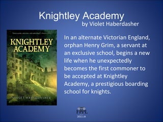 Knightley Academy by Violet Haberdasher In an alternate Victorian England, orphan Henry Grim, a servant at an exclusive school, begins a new life when he unexpectedly becomes the first commoner to be accepted at Knightley Academy, a prestigious boarding school for knights. 2011 JA 