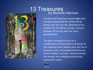 13 Treasures by Michelle Harrison 13-year-old Tanya has second sight and has been bedeviled her whole life by fairies only she can see. Blamed by her mother for the fairies' pranks, Tanya is shipped off to stay with her strict grandmother.  The girl's annoyance turns to a combination of fascination and dread as she explores more deeply than she has in previous visits. Accompanied by the son of her mother's servant, Tanya broaches the woods, the underground tunnels, and secret rooms. 2011 JA 