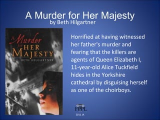 A Murder for Her Majesty by Beth Hilgartner Horrified at having witnessed her father's murder and fearing that the killers are agents of Queen Elizabeth I, 11-year-old Alice Tuckfield hides in the Yorkshire cathedral by disguising herself as one of the choirboys. 2011 JA 