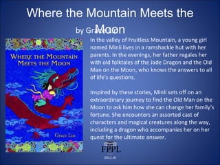 Where the Mountain Meets the Moon by Grace Lin In the valley of Fruitless Mountain, a young girl named Minli lives in a ramshackle hut with her parents. In the evenings, her father regales her with old folktales of the Jade Dragon and the Old Man on the Moon, who knows the answers to all of life's questions.  Inspired by these stories, Minli sets off on an extraordinary journey to find the Old Man on the Moon to ask him how she can change her family's fortune. She encounters an assorted cast of characters and magical creatures along the way, including a dragon who accompanies her on her quest for the ultimate answer. 2011 JA 