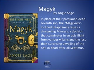 Magyk by Angie Sage In place of their presumed-dead seventh son, the “Magykally”-inclined Heap family raises a changeling Princess, a decision that culminates in an epic flight from various villains and the less-than-surprising unveiling of the not-so-dead-after-all Septimus. 2011 JA 