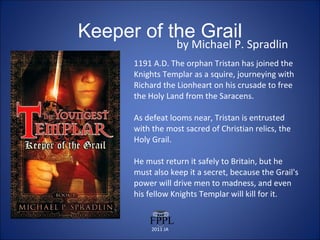 Keeper of the Grail by Michael P. Spradlin 1191 A.D. The orphan Tristan has joined the Knights Templar as a squire, journeying with Richard the Lionheart on his crusade to free the Holy Land from the Saracens.  As defeat looms near, Tristan is entrusted with the most sacred of Christian relics, the Holy Grail.  He must return it safely to Britain, but he must also keep it a secret, because the Grail's power will drive men to madness, and even his fellow Knights Templar will kill for it. 2011 JA 