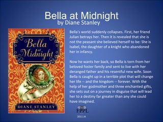 Bella at Midnight by Diane Stanley Bella's world suddenly collapses. First, her friend Julian betrays her. Then it is revealed that she is not the peasant she believed herself to be: She is Isabel, the daughter of a knight who abandoned her in infancy.  Now he wants her back, so Bella is torn from her beloved foster family and sent to live with her deranged father and his resentful new wife. Soon Bella is caught up in a terrible plot that will change her life -- and the kingdom -- forever. With the help of her godmother and three enchanted gifts, she sets out on a journey in disguise that will lead her to a destiny far greater than any she could have imagined. 2011 JA 