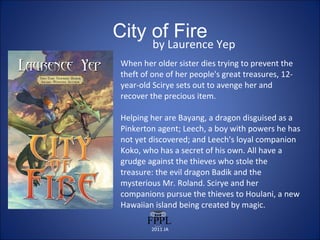 City of Fire by Laurence Yep When her older sister dies trying to prevent the theft of one of her people's great treasures, 12-year-old Scirye sets out to avenge her and recover the precious item.  Helping her are Bayang, a dragon disguised as a Pinkerton agent; Leech, a boy with powers he has not yet discovered; and Leech's loyal companion Koko, who has a secret of his own. All have a grudge against the thieves who stole the treasure: the evil dragon Badik and the mysterious Mr. Roland. Scirye and her companions pursue the thieves to Houlani, a new Hawaiian island being created by magic. 2011 JA 