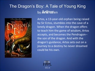 The Dragon’s Boy: A Tale of Young King Arthur by Jane Yolen Artos, a 13-year-old orphan being raised by Sir Ectos, stumbles into the cave of a lonely dragon. When the dragon offers to teach him the game of wisdom, Artos accepts, and becomes the Pendragon--the son of the dragon. And with the dragon's guidance, Artos sets out on a journey to a destiny he never dreamed could be his own. 2011 JA 