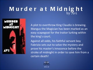Murder at Midnight A plot to overthrow King Claudio is brewing. Mangus the Magician has been marked as an easy scapegoat for the traitor lurking within the king's court.  Against all odds, his faithful servant boy Fabrizio sets out to solve the mystery and prove his master's innocence before the stroke of midnight in order to save him from a certain death! 2011 JA by Avi 