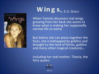 Wings by E.D. Baker When Tamisin discovers real wings growing from her back she wants to know what is making her supposedly normal life so weird.  But before she can piece together the facts, she is kidnapped by goblins and brought to the land of fairies, goblins and many other magical creatures…  including her real mother, Titania, the fairy queen.  2011 JA 