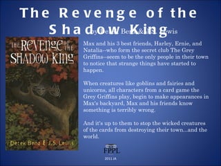 The Revenge of the Shadow King by Derek Benz & J.S. Lewis Max and his 3 best friends, Harley, Ernie, and Natalia--who form the secret club The Grey Griffins--seem to be the only people in their town to notice that strange things have started to happen.  When creatures like goblins and fairies and unicorns, all characters from a card game the Grey Griffins play, begin to make appearances in Max's backyard, Max and his friends know something is terribly wrong.  And it's up to them to stop the wicked creatures of the cards from destroying their town...and the world. 2011 JA 