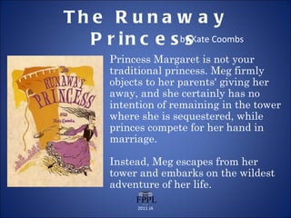 The Runaway Princess by Kate Coombs Princess Margaret is not your traditional princess. Meg firmly objects to her parents' giving her away, and she certainly has no intention of remaining in the tower where she is sequestered, while princes compete for her hand in marriage. Instead, Meg escapes from her tower and embarks on the wildest adventure of her life. 2011 JA 