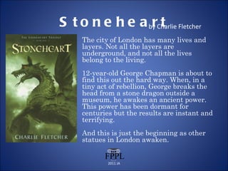 Stoneheart by Charlie Fletcher The city of London has many lives and layers. Not all the layers are underground, and not all the lives belong to the living. 12-year-old George Chapman is about to find this out the hard way. When, in a tiny act of rebellion, George breaks the head from a stone dragon outside a museum, he awakes an ancient power. This power has been dormant for centuries but the results are instant and terrifying.  And this is just the beginning as other statues in London awaken. 2011 JA 