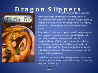 Dragon Slippers by Jessica Day George Many stories tell of damsels in distress, who are rescued from the clutches of fire-breathing dragons by knights in shining armor, and swept off to live happily ever after. Unfortunately, this is not one of those stories. True, when Creel's aunt suggests sacrificing her to the local dragon, it is with the hope that the knight will marry Creel and that everyone will benefit handsomely. Yet it's Creel who rescues herself from the dragon's clutches. And it's Creel who walks for days on end to seek her fortune in the king's city with only a bit of embroidery thread and a strange pair of slippers in her possession. Creel does not know it, but she possesses not just any pair of shoes, but a tool that could be used to save her kingdom or destroy it. 2011 JA 