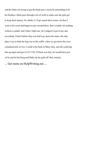 and the Duke are trying to get the dead man s assets by pretending to be
his brothers. Huck goes through a lot of work to make sure the girls get
to keep their money: So, thinks I, I ll go search their rooms. So then I
went to his room and begun to paw around there. But I couldn t do nothing
without a candle, and I dasn t light one. So I judged I d got to.lay and
eavesdrop. I had it before they was half way down the stairs. the only
place I see to hide the bag was in the coffin. when we get down the river
a hundred mile or two, I could write back to Mary Jane, and she could dig
him up again and get it (133 135). If Huck was lazy, he would have just
sit by and let the King and Duke rip the girls off. But, instead,
... Get more on HelpWriting.net ...
 