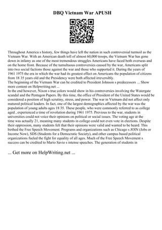 DBQ Vietnam War APUSH
Throughout America s history, few things have left the nation in such controversial turmoil as the
Vietnam War. With an American death toll of almost 60,000 troops, the Vietnam War has gone
down in infamy as one of the most tremendous struggles Americans have faced both overseas and
on the home front. Because of the tumultuous controversies caused by the war, Americans split
into two social factions those against the war and those who supported it. During the years of
1961 1975 the era in which the war had its greatest effect on Americans the population of citizens
from 18 35 years old and the Presidency were both affected irreversibly.
The beginning of the Vietnam War can be credited to President Johnson s predecessors ... Show
more content on Helpwriting.net ...
In the end however, Nixon s true colors would show in his controversies involving the Watergate
scandal and the Pentagon Papers. By this time, the office of President of the United States would be
considered a position of high scrutiny, stress, and power. The war in Vietnam did not affect only
matured political leaders. In fact, one of the largest demographics affected by the war was the
population of young adults ages 18 35. These people, who were commonly referred to as college
aged , experienced a time of revolution during 1961 1975. Previous to the war, students in
universities could not voice their opinions on political or social issues. The voting age at the
time was actually 21, meaning many students in college could not even vote in elections. Despite
their oppression, many students felt that their opinions were valid and wanted to be heard. This
birthed the Free Speech Movement. Programs and organizations such as Chicago s JOIN (Jobs or
Income Now), SDS (Students for a Democratic Society), and other campus based political
organizations fueled the fight for equality of all ages. Much of the Free Speech Movement s
success can be credited to Mario Savio s intense speeches. The generation of students in
... Get more on HelpWriting.net ...
 