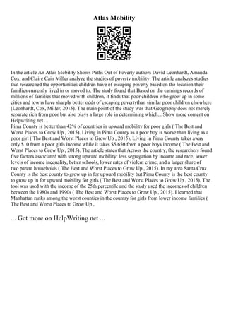 Atlas Mobility
In the article An Atlas Mobility Shows Paths Out of Poverty authors David Leonhardt, Amanda
Cox, and Claire Cain Miller analyze the studies of poverty mobility. The article analyzes studies
that researched the opportunities children have of escaping poverty based on the location their
families currently lived in or moved to. The study found that Based on the earnings records of
millions of families that moved with children, it finds that poor children who grow up in some
cities and towns have sharply better odds of escaping povertythan similar poor children elsewhere
(Leonhardt, Cox, Miller, 2015). The main point of the study was that Geography does not merely
separate rich from poor but also plays a large role in determining which... Show more content on
Helpwriting.net ...
Pima County is better than 42% of countries in upward mobility for poor girls ( The Best and
Worst Places to Grow Up , 2015). Living in Pima County as a poor boy is worse than living as a
poor girl ( The Best and Worst Places to Grow Up , 2015). Living in Pima County takes away
only $10 from a poor girls income while it takes $5,650 from a poor boys income ( The Best and
Worst Places to Grow Up , 2015). The article states that Across the country, the researchers found
five factors associated with strong upward mobility: less segregation by income and race, lower
levels of income inequality, better schools, lower rates of violent crime, and a larger share of
two parent households ( The Best and Worst Places to Grow Up , 2015). In my area Santa Cruz
County is the best county to grow up in for upward mobility but Pima County is the best county
to grow up in for upward mobility for girls ( The Best and Worst Places to Grow Up , 2015). The
tool was used with the income of the 25th percentile and the study used the incomes of children
between the 1980s and 1990s ( The Best and Worst Places to Grow Up , 2015). I learned that
Manhattan ranks among the worst counties in the country for girls from lower income families (
The Best and Worst Places to Grow Up ,
... Get more on HelpWriting.net ...
 