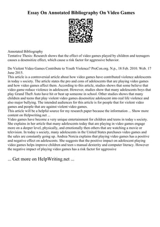 Essay On Annotated Bibliography On Video Games
Annotated Bibliography
Tentative Thesis: Research shows that the effect of video games played by children and teenagers
causes a desensitize effect, which cause a risk factor for aggressive behavior.
Do Violent Video Games Contribute to Youth Violence? ProCon.org. N.p., 18 Feb. 2010. Web. 17
June 2015.
This article is a controversial article about how video games have contributed violence adolescents
in today s society. The article states the pro and cons of adolescents that are playing video games
and how video games affect them. According to this article, studies shows that some believe that
video game reduce violence in adolescent. However, studies show that many adolescents boys that
play Grand Theft Auto have hit or beat up someone in school. Other studies shows that many
children and teens that play violent video games desensitize adolescent into real life violence and
also major bullying. The intended audiences for this article is for people that for violent video
games and people that are against violent video games.
This article will be a helpful source for my research paper because the information ... Show more
content on Helpwriting.net ...
Video games have become a very unique entertainment for children and teens in today s society.
She explains in her article that many adolescents today that are playing in video games engage
more on a deeper level, physically, and emotionally then others that are watching a movie or
television. In today s society, many adolescents in the United States purchases video games and
the sales are constantly going up. Andrea Norcia explains that playing video games has a positive
and negative effect on adolescents. She suggests that the positive impact on adolescent playing
video games helps improve children and teen s manual dexterity and computer literacy. However
the negative impact of playing video games has a risk factor for aggressive
... Get more on HelpWriting.net ...
 