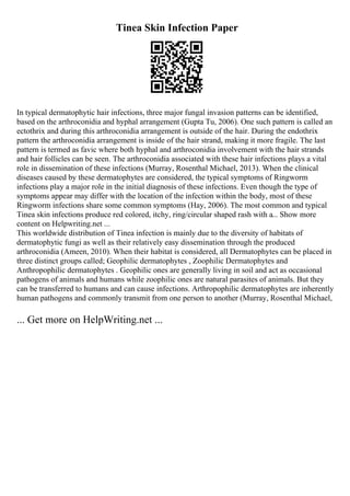 Tinea Skin Infection Paper
In typical dermatophytic hair infections, three major fungal invasion patterns can be identified,
based on the arthroconidia and hyphal arrangement (Gupta Tu, 2006). One such pattern is called an
ectothrix and during this arthroconidia arrangement is outside of the hair. During the endothrix
pattern the arthroconidia arrangement is inside of the hair strand, making it more fragile. The last
pattern is termed as favic where both hyphal and arthroconidia involvement with the hair strands
and hair follicles can be seen. The arthroconidia associated with these hair infections plays a vital
role in dissemination of these infections (Murray, Rosenthal Michael, 2013). When the clinical
diseases caused by these dermatophytes are considered, the typical symptoms of Ringworm
infections play a major role in the initial diagnosis of these infections. Even though the type of
symptoms appear may differ with the location of the infection within the body, most of these
Ringworm infections share some common symptoms (Hay, 2006). The most common and typical
Tinea skin infections produce red colored, itchy, ring/circular shaped rash with a... Show more
content on Helpwriting.net ...
This worldwide distribution of Tinea infection is mainly due to the diversity of habitats of
dermatophytic fungi as well as their relatively easy dissemination through the produced
arthroconidia (Ameen, 2010). When their habitat is considered, all Dermatophytes can be placed in
three distinct groups called; Geophilic dermatophytes , Zoophilic Dermatophytes and
Anthropophilic dermatophytes . Geophilic ones are generally living in soil and act as occasional
pathogens of animals and humans while zoophilic ones are natural parasites of animals. But they
can be transferred to humans and can cause infections. Arthropophilic dermatophytes are inherently
human pathogens and commonly transmit from one person to another (Murray, Rosenthal Michael,
... Get more on HelpWriting.net ...
 
