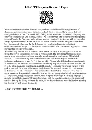 Life Of Pi Response Research Paper
Write a composition based on literature that you have studied in which the significance of
characters responses to the varied behaviors and/or beliefs of others. I have a story that will
make you believe in God. The novel, Life of Pi by author Yann Martel is a compelling story that
follows a young sixteen year old boy, Piscine (Pi) Molitor Patel, after the cargo ship transporting
them to Canada, the Tsimtsum, sinks without warning, leaving Pi stuck at sea with only an adult
Bengal tiger for company. Martel develops the notion that behavior and being able to read the
body language of others may be the difference between life and death through direct
characterization and allegory. Pi s responses to the behaviors of Richard Parker signify the... Show
more content on Helpwriting.net ...
With Pi having tamed Richard, it is safer to be aboard the lifeboat, meaning shelter from the
unyielding waves and constant exposure to wind and salt. The dominance that Pi establishes
greatly helps him during the climax, when he loses his eyesight, and meets a fellow blind
castaway. As Pi is conversing with the Frenchman, the Frenchman displays cannibalistic
tendencies and attempts to eats Pi. Pi is then saved by Richard who kills the Frenchman instead.
In other words, the dominant and submissive relationship they had created caused Richard to see
Pi as the alpha male, and by extension, part of his pack. This means that when a member of the
pack is attacked, the others will come to the defense of the harassed member. Pi s treatment of
Richard saved his life. The result of Pi s response to Richard Parker s behavior saved Pi s life
numerous times. The peaceful relationship between the two protagonists helped them both endure
227 days at sea, struggling against all odds. With Pi s prior knowledge of the body language of
animals, he is able to successfully asses his options with the intent of optimizing his chances of
survival. During the falling action of the novel, Pi and Richard reach a beach in Mexico, meaning
that his bravery and valiant decision to
... Get more on HelpWriting.net ...
 