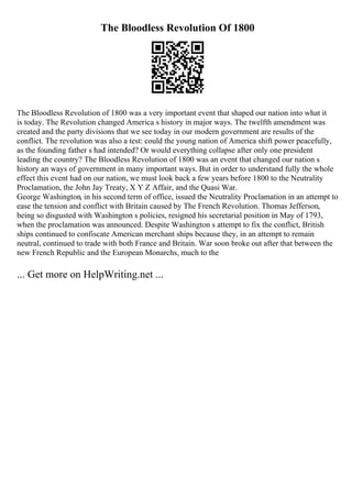 The Bloodless Revolution Of 1800
The Bloodless Revolution of 1800 was a very important event that shaped our nation into what it
is today. The Revolution changed America s history in major ways. The twelfth amendment was
created and the party divisions that we see today in our modern government are results of the
conflict. The revolution was also a test: could the young nation of America shift power peacefully,
as the founding father s had intended? Or would everything collapse after only one president
leading the country? The Bloodless Revolution of 1800 was an event that changed our nation s
history an ways of government in many important ways. But in order to understand fully the whole
effect this event had on our nation, we must look back a few years before 1800 to the Neutrality
Proclamation, the John Jay Treaty, X Y Z Affair, and the Quasi War.
George Washington, in his second term of office, issued the Neutrality Proclamation in an attempt to
ease the tension and conflict with Britain caused by The French Revolution. Thomas Jefferson,
being so disgusted with Washington s policies, resigned his secretarial position in May of 1793,
when the proclamation was announced. Despite Washington s attempt to fix the conflict, British
ships continued to confiscate American merchant ships because they, in an attempt to remain
neutral, continued to trade with both France and Britain. War soon broke out after that between the
new French Republic and the European Monarchs, much to the
... Get more on HelpWriting.net ...
 